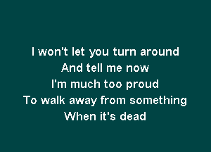 I won't let you turn around
And tell me now

I'm much too proud
To walk away from something
When it's dead