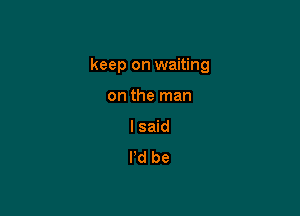keep on waiting

on the man
I said
I'd be