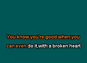 You know you're good when you

can even do it.with a broken heart