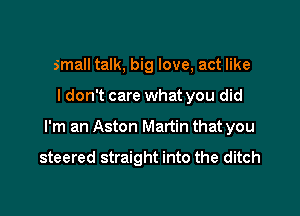 small talk, big love, act like

I don't care what you did

I'm an Aston Martin that you

steered straight into the ditch