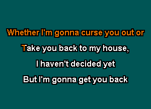 Whether I'm gonna curse you out or
Take you back to my house,

I haven't decided yet

But I'm gonna get you back