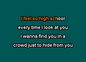 lfeel so high school
every time I look at you

I wanna find you in a

crowd just to hide from you