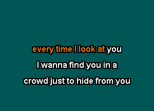 every time I look at you

I wanna find you in a

crowd just to hide from you