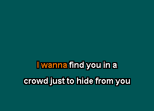 I wanna find you in a

crowd just to hide from you