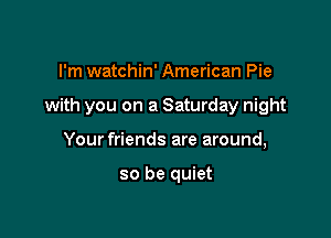I'm watchin' American Pie

with you on a Saturday night

Your friends are around,

so be quiet