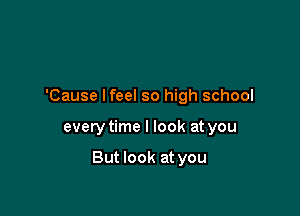 'Cause lfeel so high school

every time I look at you

But look at you