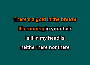 There s a gold in the breeze

It's running in your hair

Is it in my head is

neither here northere