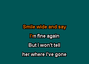 Smile wide and say

I'm fine again
But I won't tell

her where I've gone