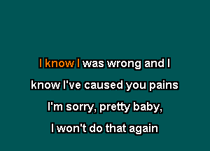 I know I was wrong and I

know I've caused you pains

I'm sorry, pretty baby,

I won't do that again