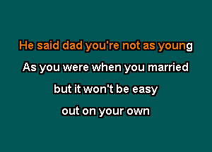 He said dad you're not as young

As you were when you married

but it won't be easy

out on your own