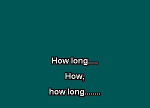 How long .....

How.

how long ........