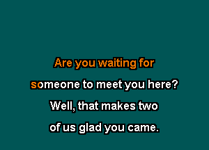 Are you waiting for

someone to meet you here?
Well, that makes two

of us glad you came.