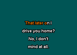 That later on I

drive you home?

No, I don't

mind at all.