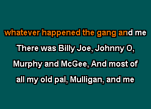 whatever happened the gang and me
There was Billy Joe, Johnny 0,
Murphy and McGee, And most of

all my old pal, Mulligan, and me
