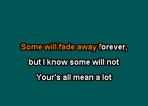 Some will fade away forever,

butl know some will not

Your's all mean a lot