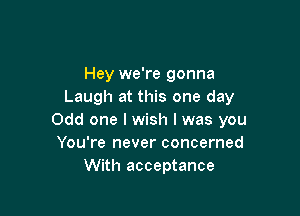Hey we're gonna
Laugh at this one day

Odd one I wish I was you
You're never concerned
With acceptance