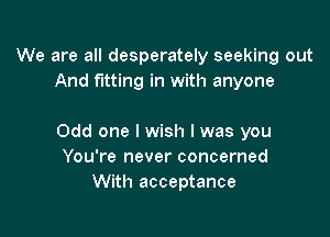 We are all desperately seeking out
And fitting in with anyone

Odd one I wish I was you
You're never concerned
With acceptance