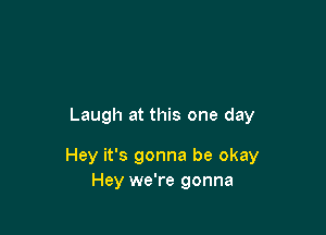 Laugh at this one day

Hey it's gonna be okay
Hey we're gonna