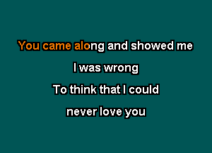 You came along and showed me

I was wrong
To think that I could

never love you