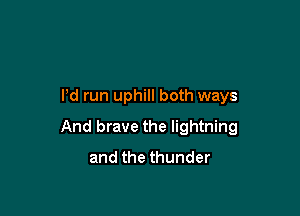 I'd run uphill both ways

And brave the lightning
and the thunder