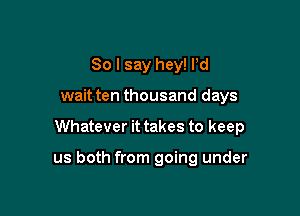 So I say hey! Pd
wait ten thousand days

Whatever it takes to keep

us both from going under