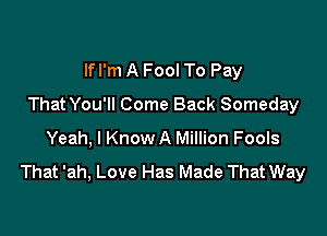 lfl'm A Fool To Pay
ThatYou'll Come Back Someday

Yeah, I Know A Million Fools

That 'ah, Love Has Made That Way
