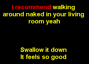 I recommend walking
around naked in your living
room yeah

Swallow it down
It feels so good