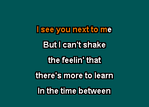 lsee you next to me

But I can't shake
the feelin' that
there's more to learn

In the time between
