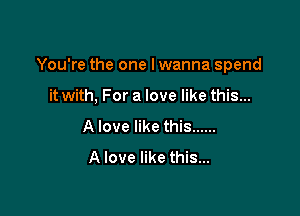 You're the one Iwanna spend

it with. For a love like this...
A love like this ......
A love like this...
