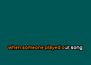 when someone played our song
