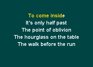 To come inside
It's only half past
The point of oblivion

The hourglass on the table
The walk before the run