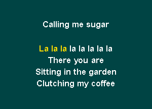 Calling me sugar

La la la la la la la la
There you are
Sitting in the garden
Clutching my coffee