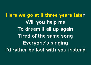 Here we go at it three years later
Will you help me
To dream it all up again
Tired of the same song
Everyone's singing
I'd rather be lost with you instead