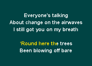 Everyone's talking
About change on the airwaves
I still got you on my breath

Round here the trees
Been blowing off bare