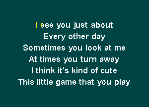 I see you just about
Every other day
Sometimes you look at me

At times you turn away
lthink it's kind of cute
This little game that you play