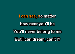 I can see, no matter

how near you'll be

You'll never belong to me

Butl can dream, can't I?