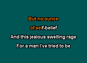 But no ounce
of self-belief

And thisjealous swelling rage

For a man I've tried to be