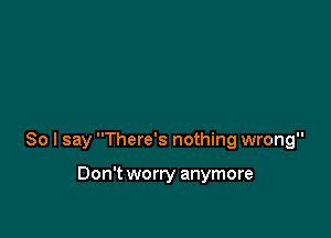 So I say There's nothing wrong

Don't worry anymore