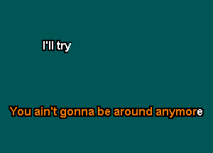 You ain't gonna be around anymore
