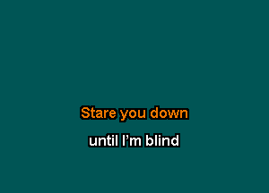 Stare you down

until I'm blind