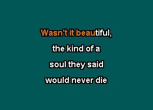 Wasn't it beautiful,

the kind ofa

soul they said

would never die