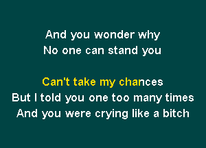 And you wonder why
No one can stand you

Can't take my chances
But I told you one too many times
And you were crying like a bitch