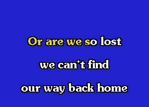 Or are we so lost

we can't find

our way back home