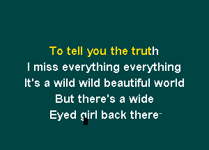 To tell you the truth
I miss everything everything

It's a wild wild beautiful world
But there's a wide
Eyed girl back there-