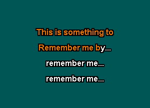 This is something to

Remember me by...
remember me...

remember me...