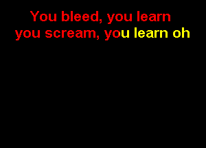 You bleed, you learn
you scream, you learn oh