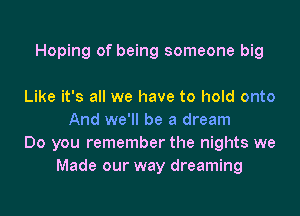 Hoping of being someone big

Like it's all we have to hold onto
And we'll be a dream
Do you remember the nights we
Made our way dreaming