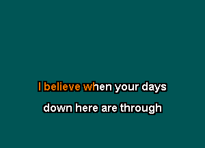 I believe when your days

down here are through
