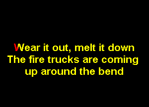 Wear it out, melt it down

The fire trucks are coming
up around the bend