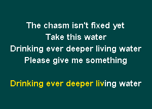 The chasm isn't fixed yet
Take this water
Drinking ever deeper living water
Please give me something

Drinking ever deeper living water